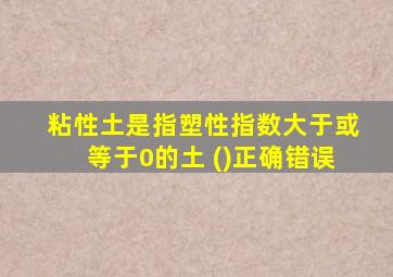 粘性土是指塑性指数大于或等于0的土 ()正确错误